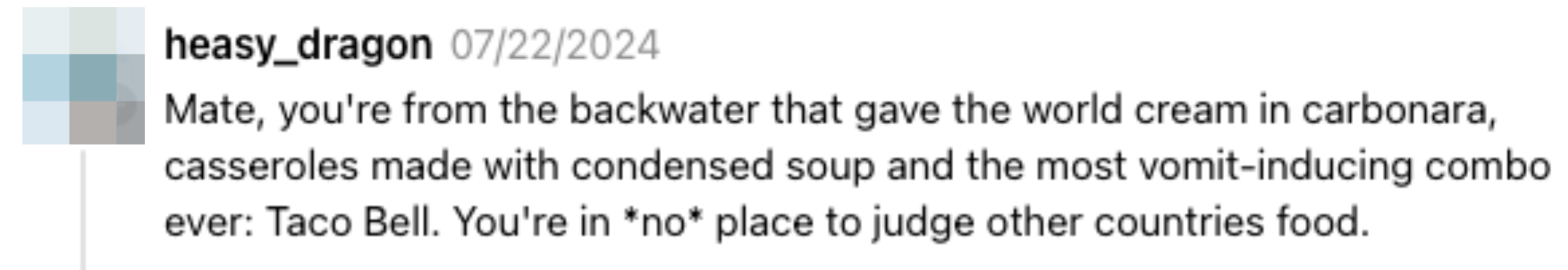 Comment by heasy_dragon: "Mate, you're from the backwater that gave the world cream in carbonara, casseroles made with condensed soup and the most vomit-inducing combo ever: Taco Bell. You're in *no* place to judge other countries' food"