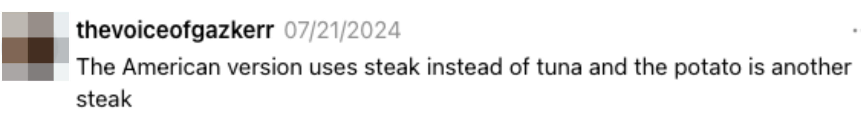 Comment by thevoiceofgazkerr dated 07/12/2014: "The American version uses steak instead of tuna and the potato is another steak"