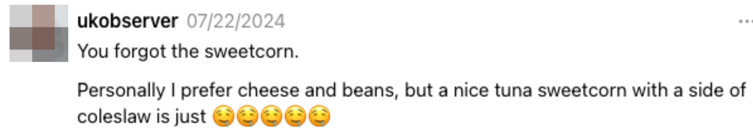 Comment by ukobserver on 07/22/2024: "You forgot the sweetcorn. Personally I prefer cheese and beans, but a nice tuna sweetcorn with a side of coleslaw is just (5 drooling emojis)"